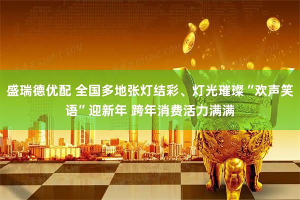 盛瑞德优配 全国多地张灯结彩、灯光璀璨“欢声笑语”迎新年 跨年消费活力满满