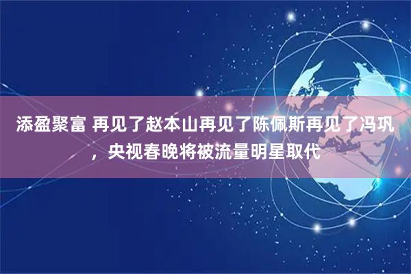 添盈聚富 再见了赵本山再见了陈佩斯再见了冯巩，央视春晚将被流量明星取代