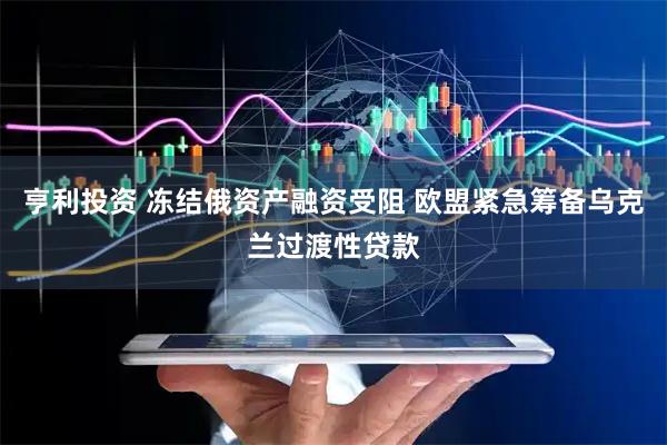 亨利投资 冻结俄资产融资受阻 欧盟紧急筹备乌克兰过渡性贷款