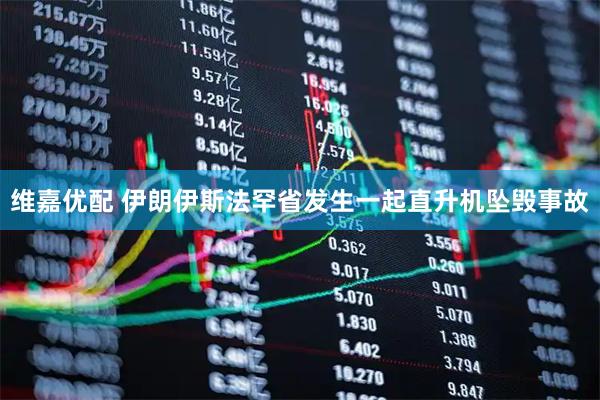 维嘉优配 伊朗伊斯法罕省发生一起直升机坠毁事故