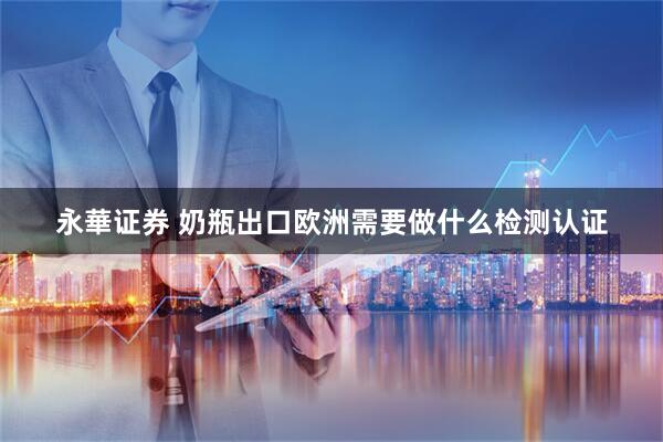 永華证券 奶瓶出口欧洲需要做什么检测认证