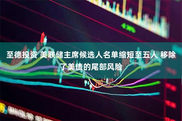 至德投资 美联储主席候选人名单缩短至五人 移除了美债的尾部风险