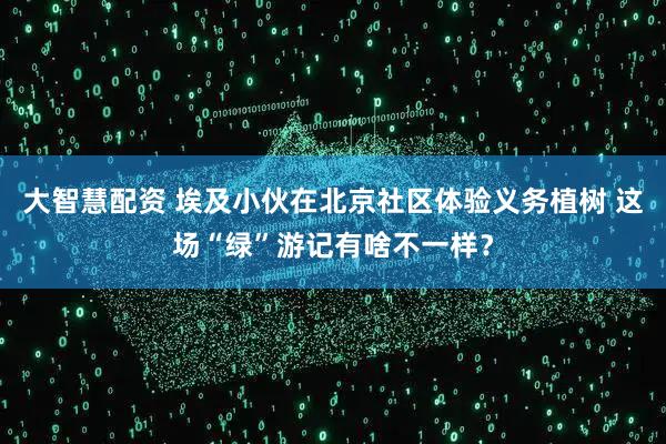 大智慧配资 埃及小伙在北京社区体验义务植树 这场“绿”游记有啥不一样？