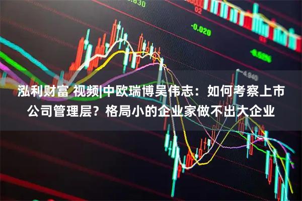泓利财富 视频|中欧瑞博吴伟志：如何考察上市公司管理层？格局小的企业家做不出大企业