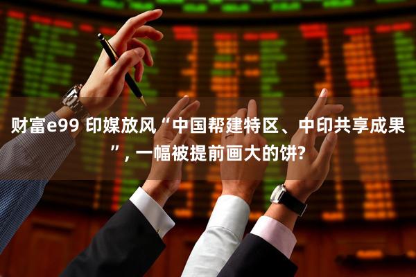 财富e99 印媒放风“中国帮建特区、中印共享成果”, 一幅被提前画大的饼?
